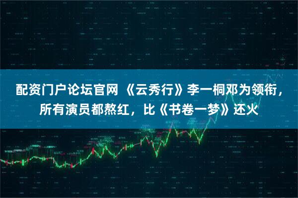 配资门户论坛官网 《云秀行》李一桐邓为领衔，所有演员都熬红，比《书卷一梦》还火