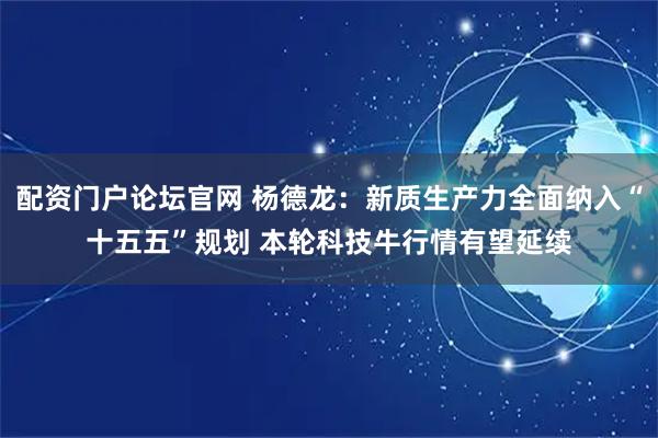 配资门户论坛官网 杨德龙：新质生产力全面纳入“十五五”规划 本轮科技牛行情有望延续