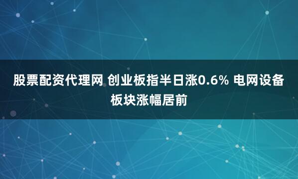 股票配资代理网 创业板指半日涨0.6% 电网设备板块涨幅居前