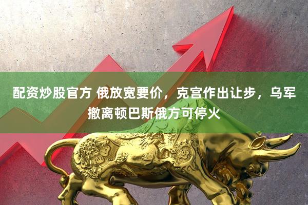 配资炒股官方 俄放宽要价，克宫作出让步，乌军撤离顿巴斯俄方可停火