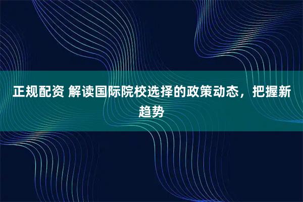 正规配资 解读国际院校选择的政策动态，把握新趋势