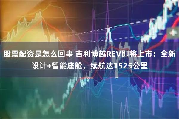 股票配资是怎么回事 吉利博越REV即将上市:全新设计+智能座舱,续航达1525公里