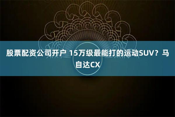股票配资公司开户 15万级最能打的运动SUV？马自达CX