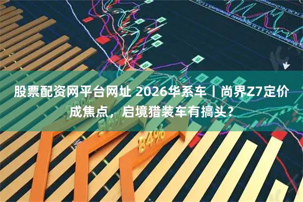 股票配资网平台网址 2026华系车丨尚界Z7定价成焦点，启境猎装车有搞头？
