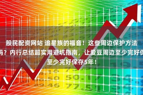 股民配资网站 追星族的福音！这些周边保护方法你知道吗？内行总结超实用避坑指南，让爱豆周边至少完好保存5年！