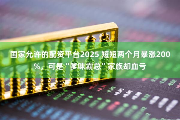 国家允许的配资平台2025 短短两个月暴涨200%，可是“爹味霸总”家族却血亏