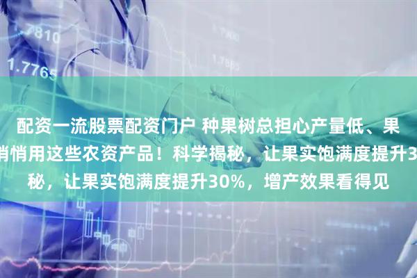 配资一流股票配资门户 种果树总担心产量低、果实不饱满？内行都在悄悄用这些农资产品！科学揭秘，让果实饱满度提升30%，增产效果看得见