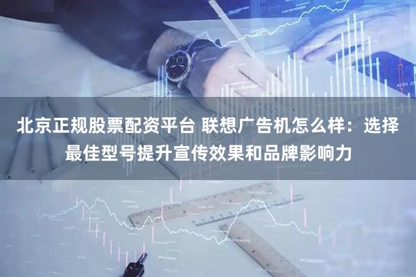 北京正规股票配资平台 联想广告机怎么样：选择最佳型号提升宣传效果和品牌影响力