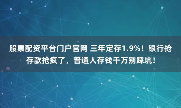 股票配资平台门户官网 三年定存1.9%！银行抢存款抢疯了，普通人存钱千万别踩坑！
