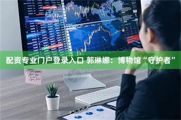 配资专业门户登录入口 郭琳娜：博物馆“守护者”