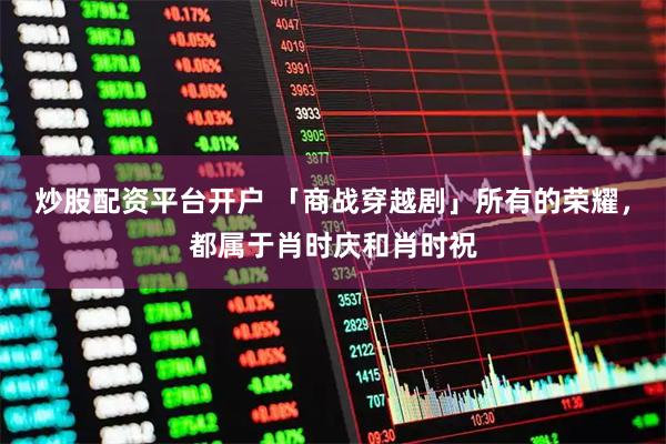 炒股配资平台开户 「商战穿越剧」所有的荣耀，都属于肖时庆和肖时祝