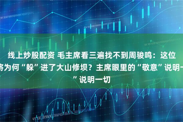 线上炒股配资 毛主席看三遍找不到周骏鸣：这位中将为何“躲”进了大山修坝？主席眼里的“敬意”说明一切