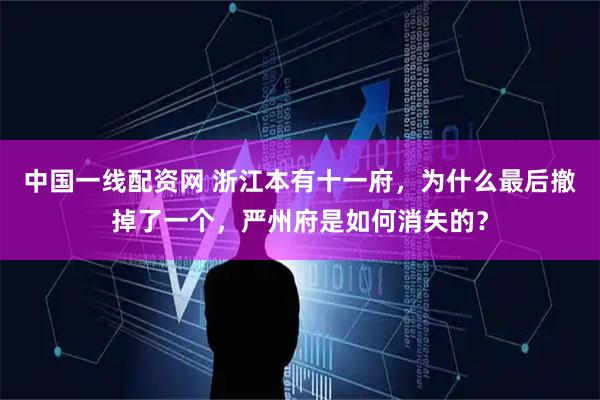 中国一线配资网 浙江本有十一府，为什么最后撤掉了一个，严州府是如何消失的？