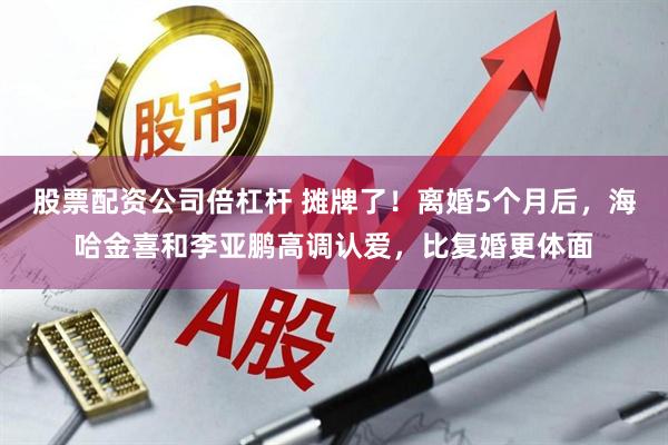 股票配资公司倍杠杆 摊牌了!离婚5个月后,海哈金喜和李亚鹏高调认爱,比复婚更体面