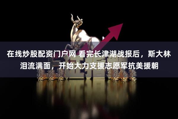 在线炒股配资门户网 看完长津湖战报后，斯大林泪流满面，开始大力支援志愿军抗美援朝