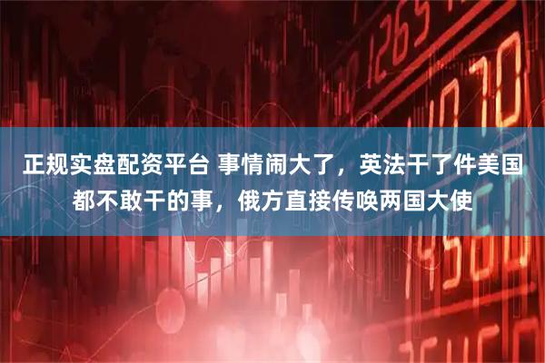 正规实盘配资平台 事情闹大了,英法干了件美国都不敢干的事,俄方直接传唤两国大使