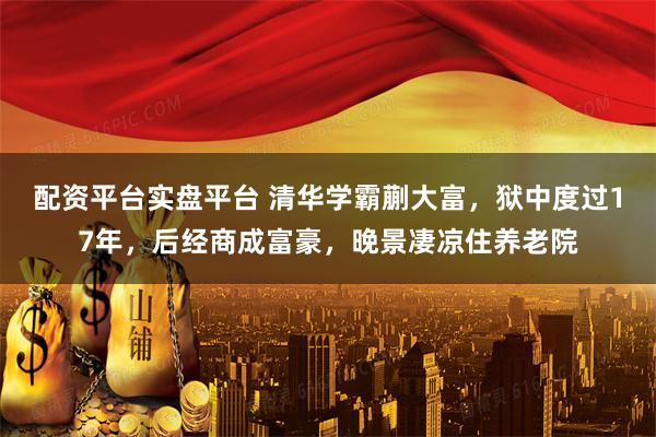 配资平台实盘平台 清华学霸蒯大富,狱中度过17年,后经商成富豪,晚景凄凉住养老院