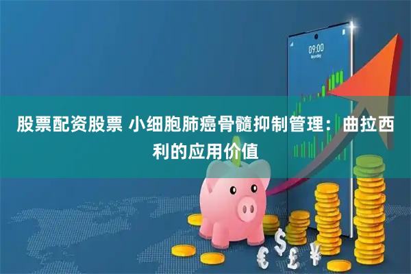 股票配资股票 小细胞肺癌骨髓抑制管理：曲拉西利的应用价值