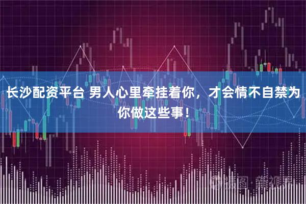 长沙配资平台 男人心里牵挂着你，才会情不自禁为你做这些事！