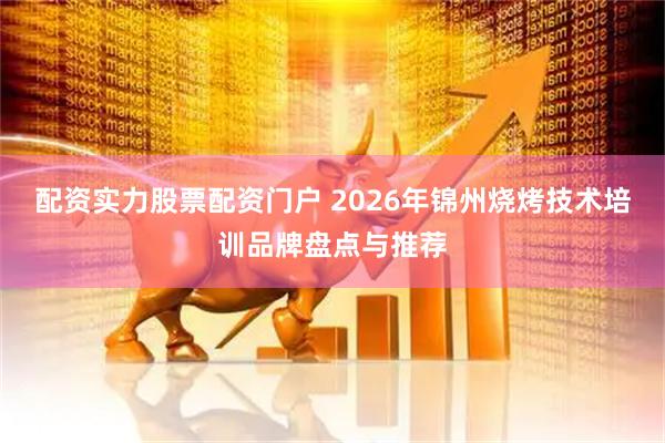 配资实力股票配资门户 2026年锦州烧烤技术培训品牌盘点与推荐