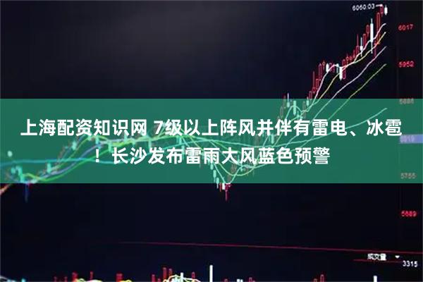 上海配资知识网 7级以上阵风并伴有雷电、冰雹！长沙发布雷雨大风蓝色预警