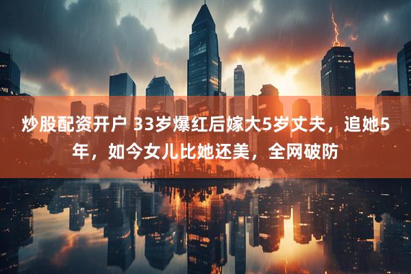 炒股配资开户 33岁爆红后嫁大5岁丈夫，追她5年，如今女儿比她还美，全网破防