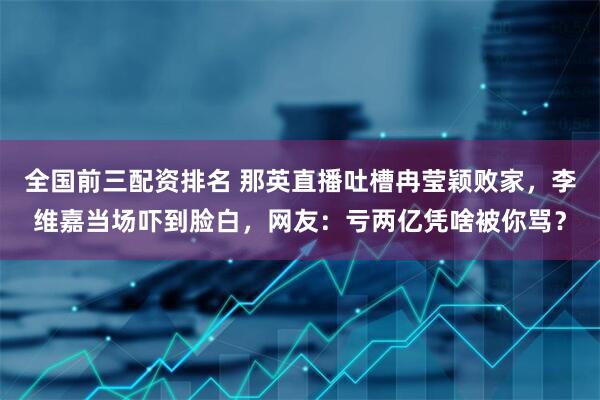 全国前三配资排名 那英直播吐槽冉莹颖败家，李维嘉当场吓到脸白，网友：亏两亿凭啥被你骂？