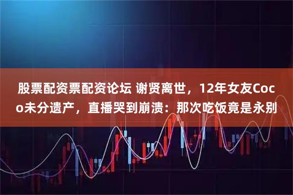 股票配资票配资论坛 谢贤离世，12年女友Coco未分遗产，直播哭到崩溃：那次吃饭竟是永别