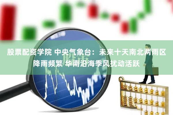 股票配资学院 中央气象台：未来十天南北两雨区降雨频繁 华南沿海季风扰动活跃