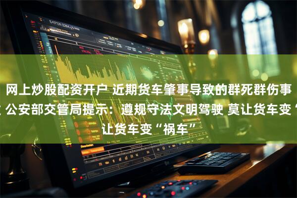 网上炒股配资开户 近期货车肇事导致的群死群伤事故多发 公安部交管局提示：遵规守法文明驾驶 莫让货车变“祸车”