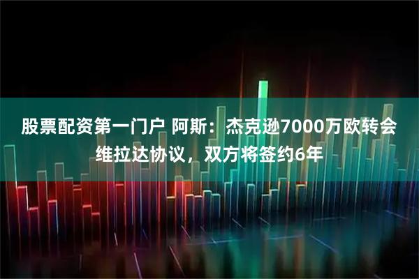 股票配资第一门户 阿斯：杰克逊7000万欧转会维拉达协议，双方将签约6年